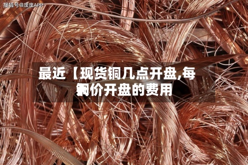 最近【现货铜几点开盘,每天
铜价开盘的费用
】