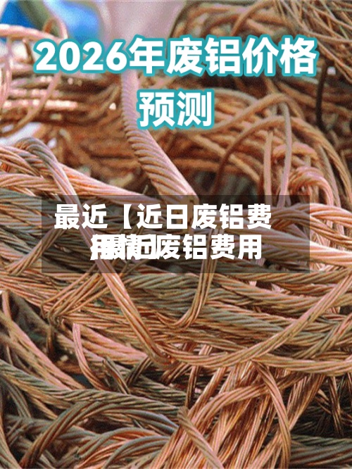 最近【近日废铝费用
,最近废铝费用
行情】