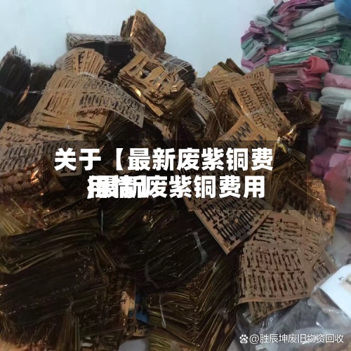 关于【最新废紫铜费用
,最新废紫铜费用
行情】