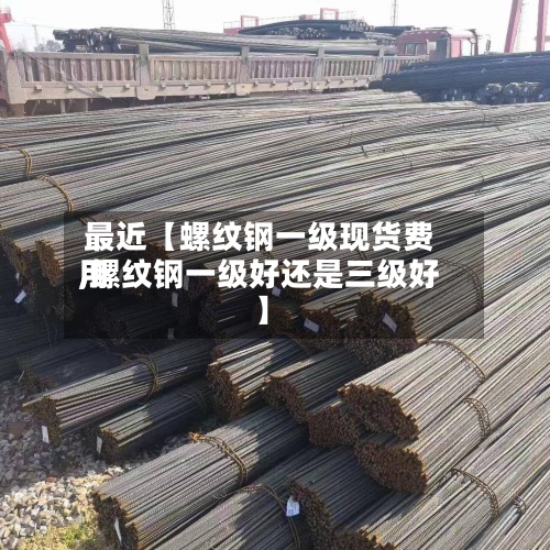 最近【螺纹钢一级现货费用
,螺纹钢一级好还是三级好】