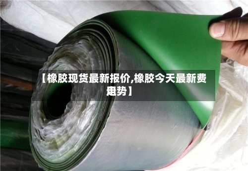 【橡胶现货最新报价,橡胶今天最新费用
走势】-第2张图片