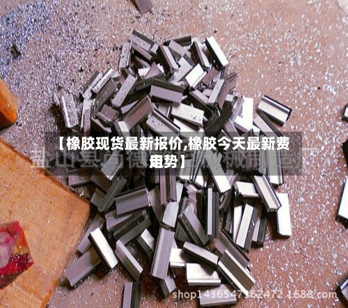 【橡胶现货最新报价,橡胶今天最新费用走势】