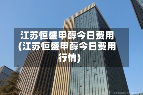 江苏恒盛甲醇今日费用(江苏恒盛甲醇今日费用行情)-第2张图片
