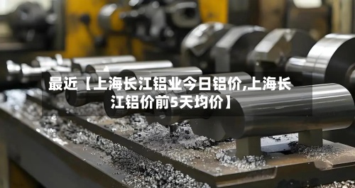 最近【上海长江铝业今日铝价,上海长江铝价前5天均价】