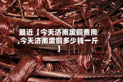 最近【今天济南废铜费用
,今天济南废铜多少钱一斤】-第2张图片