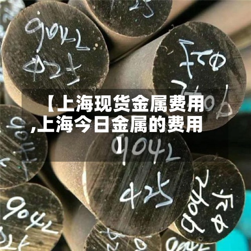 【上海现货金属费用
,上海今日金属的费用
】