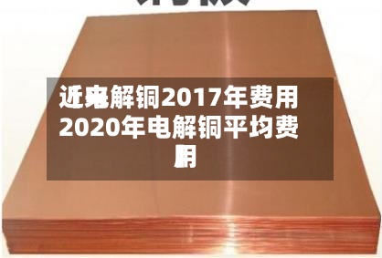 近来【电解铜2017年费用2020年电解铜平均费用】