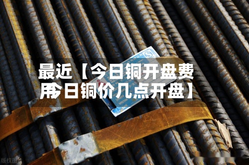 最近【今日铜开盘费用,今日铜价几点开盘】