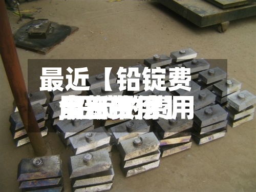 最近【铅锭费用
今日费用
,铅锭的费用
最新报价】