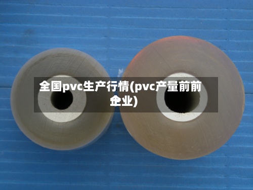 全国pvc生产行情(pvc产量前前十
企业)-第3张图片