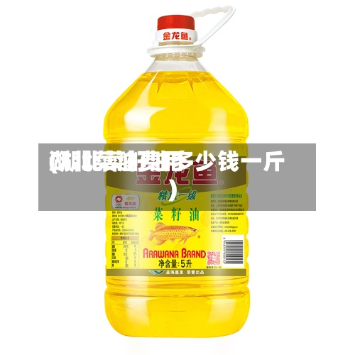 湖北菜油费用(湖北菜籽油多少钱一斤)-第2张图片