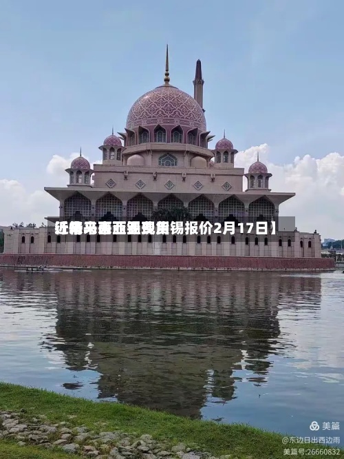 近来
【马来西亚锡费用
行情马来西亚现货锡报价2月17日】