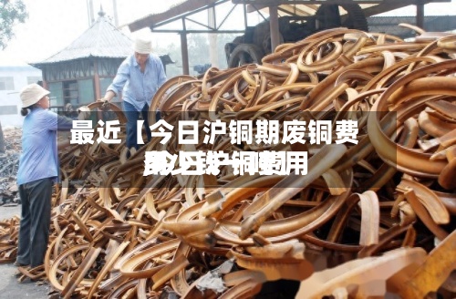 最近【今日沪铜期废铜费用
,今日沪铜费用
多少钱一吨】