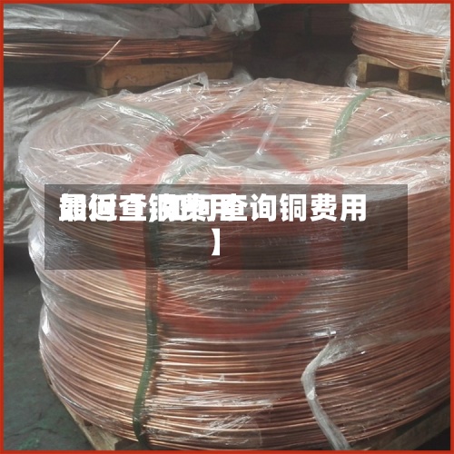 最近【铜费用如何查,如何查询铜费用】