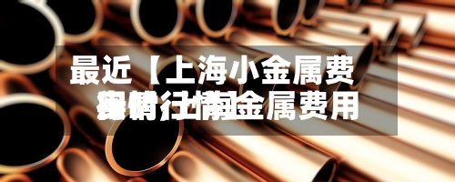 最近【上海小金属费用行情,上海金属费用实时行情】