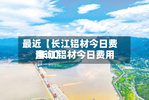 最近【长江铝材今日费用,长江铝材今日费用查询】