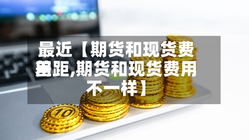 最近【期货和现货费用差距,期货和现货费用不一样】