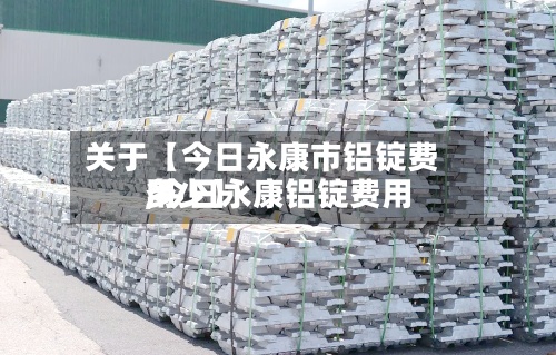 关于【今日永康市铝锭费用
,今日永康铝锭费用
多少】
