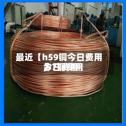 最近【h59铜今日费用
,57铜费用
今日费用
】