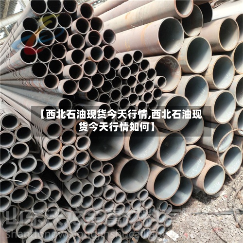 【西北石油现货今天行情,西北石油现货今天行情如何】-第2张图片