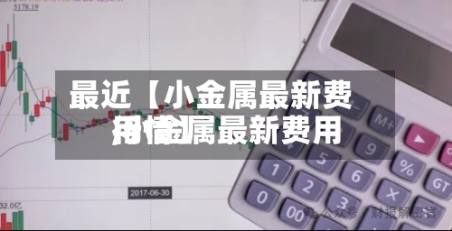 最近【小金属最新费用
,小金属最新费用
行情】-第3张图片
