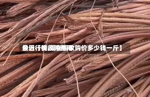 最近【铜收购费用今日行情,现在铜收购价多少钱一斤】