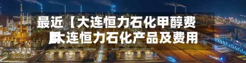 最近【大连恒力石化甲醇费用,大连恒力石化产品及费用】