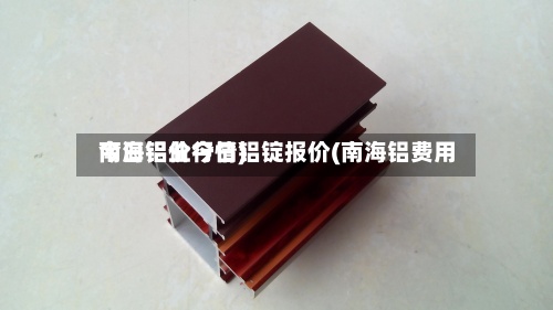 南海铝业今日铝锭报价(南海铝费用
今日铝价行情)