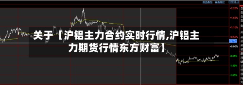 关于【沪铝主力合约实时行情,沪铝主力期货行情东方财富】-第3张图片