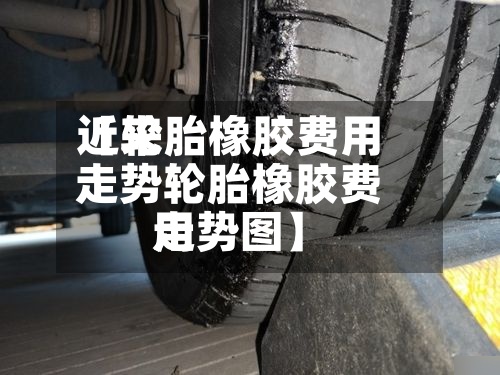 近来【轮胎橡胶费用走势轮胎橡胶费用走势图】