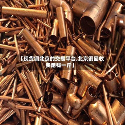 【现货铜北京的交易平台,北京铜回收费用
多少钱一斤】-第3张图片