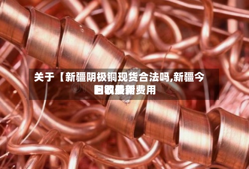 关于【新疆阴极铜现货合法吗,新疆今日铜费用回收最新费用】
