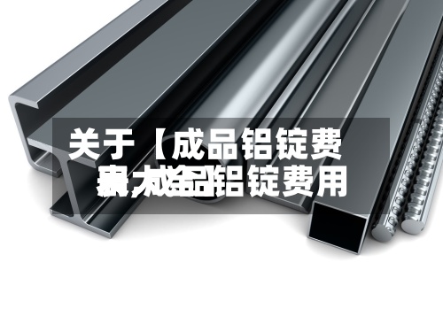 关于【成品铝锭费用
表,成品铝锭费用
表大全】