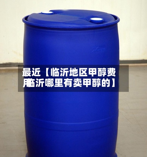 最近【临沂地区甲醇费用
,临沂哪里有卖甲醇的】