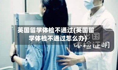 英国留学体检不通过(英国留学体检不通过怎么办)-第3张图片