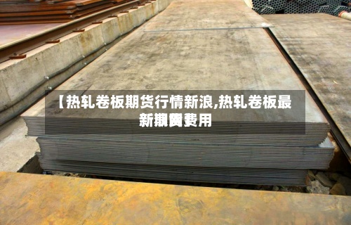 【热轧卷板期货行情新浪,热轧卷板最新期货费用新浪网】