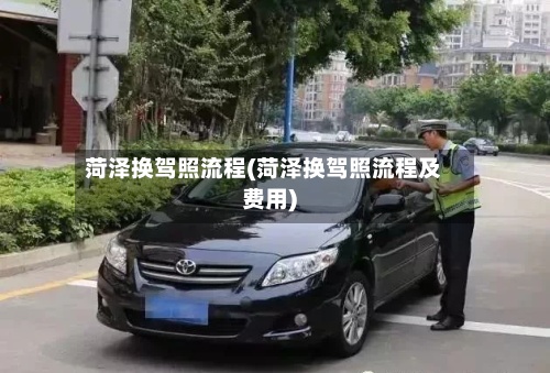 菏泽换驾照流程(菏泽换驾照流程及费用)