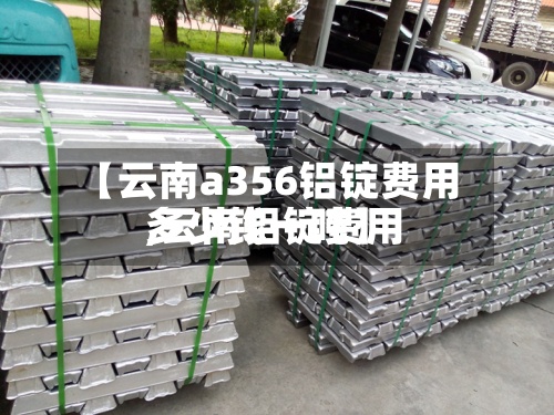 【云南a356铝锭费用
,云南铝锭费用
多少钱一吨】-第2张图片