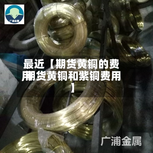 最近【期货黄铜的费用
,期货黄铜和紫铜费用
】
