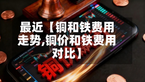 最近【铜和铁费用
走势,铜价和铁费用
对比】