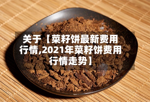 关于【菜籽饼最新费用
行情,2021年菜籽饼费用
行情走势】-第3张图片
