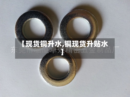 【现货铜升水,铜现货升贴水】