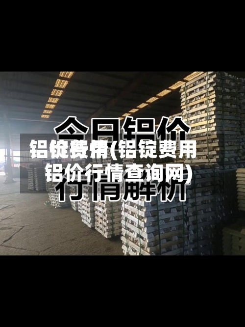 铝锭费用铝价行情(铝锭费用铝价行情查询网)