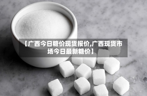 【广西今日糖价现货报价,广西现货市场今日最新糖价】-第2张图片