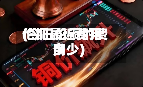 伦铜最近费用
(今日伦铜的费用
多少)