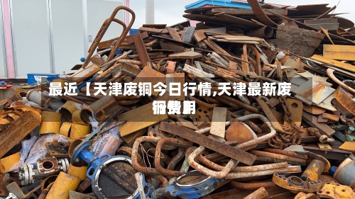 最近【天津废铜今日行情,天津最新废铜费用行情】-第3张图片