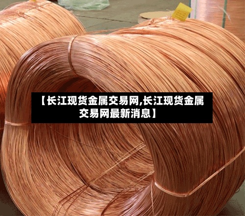 【长江现货金属交易网,长江现货金属交易网最新消息】