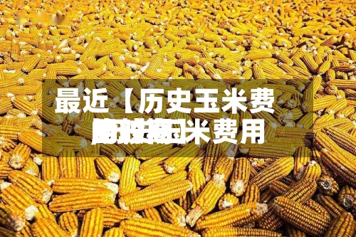 最近【历史玉米费用
比较高
,历史玉米费用
比较高
的时期】