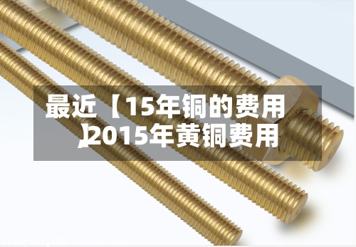 最近【15年铜的费用,2015年黄铜费用】