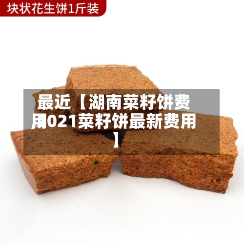 最近【湖南菜籽饼费用,2021菜籽饼最新费用】-第3张图片